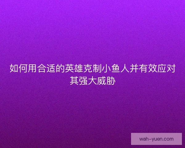 如何用合适的英雄克制小鱼人并有效应对其强大威胁