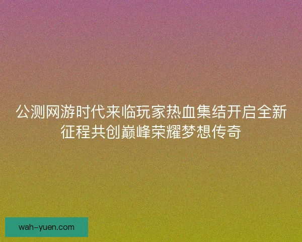 公测网游时代来临玩家热血集结开启全新征程共创巅峰荣耀梦想传奇 公测网游时代来临玩家热血集结开启全新征程共创巅峰荣耀梦想传奇
