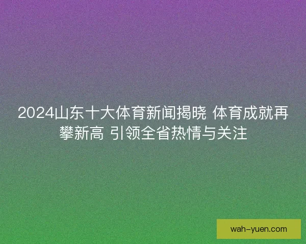 2024山东十大体育新闻揭晓 体育成就再攀新高 引领全省热情与关注 2024山东十大体育新闻揭晓 体育成就再攀新高 引领全省热情与关注
