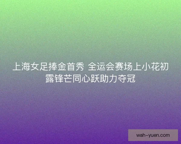 上海女足捧金首秀 全运会赛场上小花初露锋芒同心跃助力夺冠 上海女足捧金首秀 全运会赛场上小花初露锋芒同心跃助力夺冠