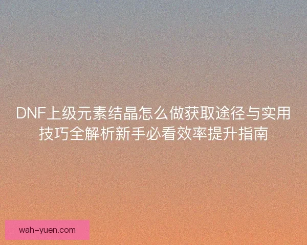 DNF上级元素结晶怎么做获取途径与实用技巧全解析新手必看效率提升指南 DNF上级元素结晶怎么做获取途径与实用技巧全解析新手必看效率提升指南