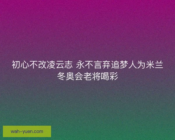 初心不改凌云志 永不言弃追梦人为米兰冬奥会老将喝彩