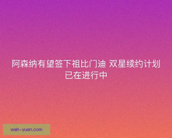 阿森纳有望签下祖比门迪 双星续约计划已在进行中