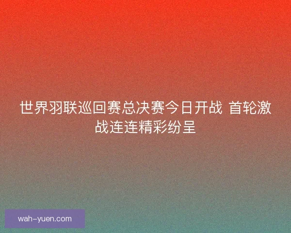世界羽联巡回赛总决赛今日开战 首轮激战连连精彩纷呈