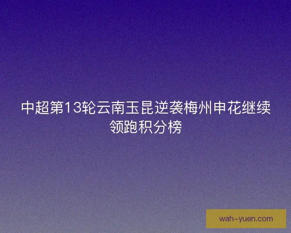 中超第13轮云南玉昆逆袭梅州申花继续领跑积分榜