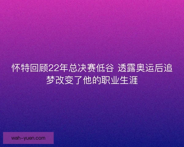 怀特回顾22年总决赛低谷 透露奥运后追梦改变了他的职业生涯