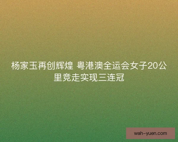 杨家玉再创辉煌 粤港澳全运会女子20公里竞走实现三连冠 杨家玉再创辉煌 粤港澳全运会女子20公里竞走实现三连冠