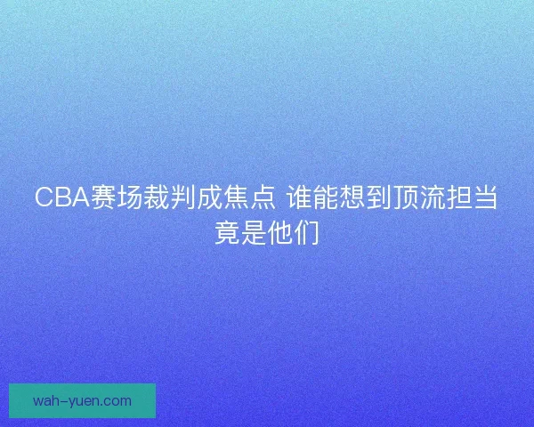 CBA赛场裁判成焦点 谁能想到顶流担当竟是他们 CBA赛场裁判成焦点 谁能想到顶流担当竟是他们