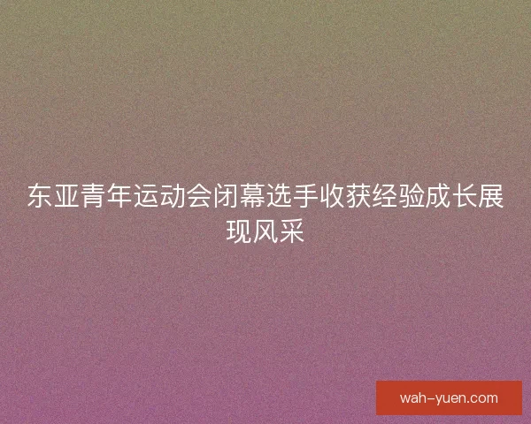 东亚青年运动会闭幕选手收获经验成长展现风采 东亚青年运动会闭幕选手收获经验成长展现风采