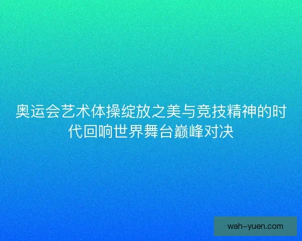奥运会艺术体操绽放之美与竞技精神的时代回响世界舞台巅峰对决 奥运会艺术体操绽放之美与竞技精神的时代回响世界舞台巅峰对决
