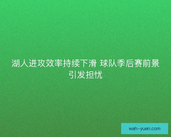 湖人进攻效率持续下滑 球队季后赛前景引发担忧 湖人进攻效率持续下滑 球队季后赛前景引发担忧