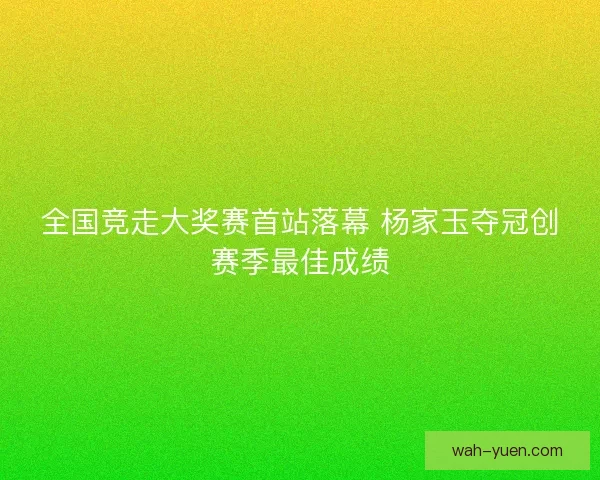 全国竞走大奖赛首站落幕 杨家玉夺冠创赛季最佳成绩 全国竞走大奖赛首站落幕 杨家玉夺冠创赛季最佳成绩