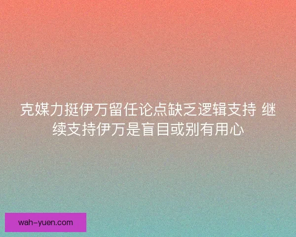 克媒力挺伊万留任论点缺乏逻辑支持 继续支持伊万是盲目或别有用心 克媒力挺伊万留任论点缺乏逻辑支持 继续支持伊万是盲目或别有用心
