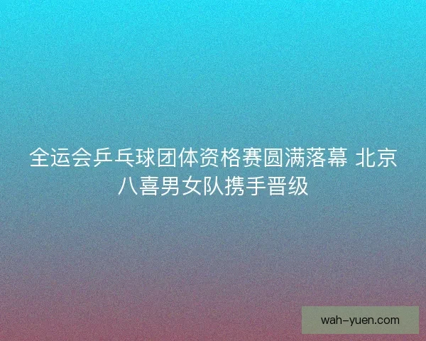 全运会乒乓球团体资格赛圆满落幕 北京八喜男女队携手晋级 全运会乒乓球团体资格赛圆满落幕 北京八喜男女队携手晋级