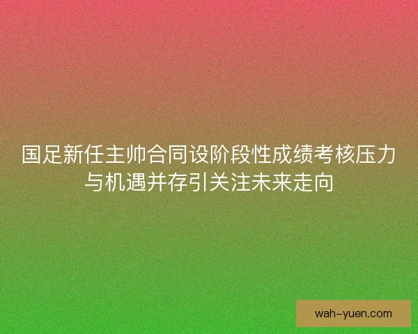 国足新任主帅合同设阶段性成绩考核压力与机遇并存引关注未来走向 国足新任主帅合同设阶段性成绩考核压力与机遇并存引关注未来走向