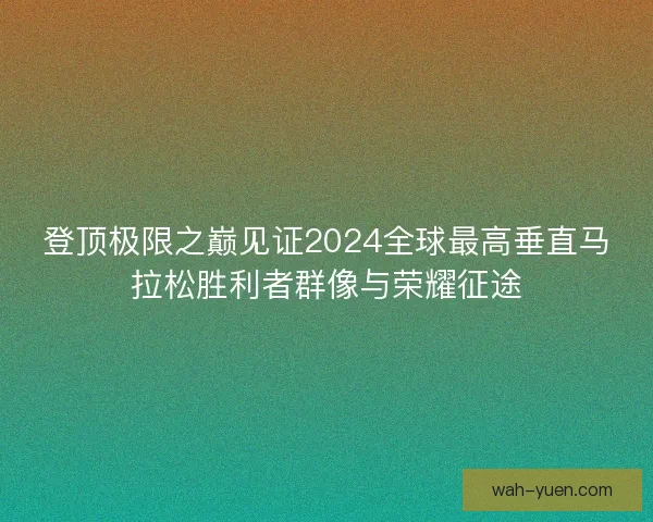 登顶极限之巅见证2024全球最高垂直马拉松胜利者群像与荣耀征途