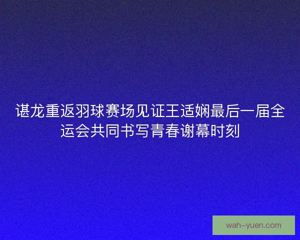 谌龙重返羽球赛场见证王适娴最后一届全运会共同书写青春谢幕时刻 谌龙重返羽球赛场见证王适娴最后一届全运会共同书写青春谢幕时刻