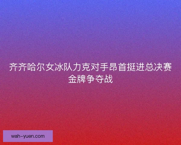 齐齐哈尔女冰队力克对手昂首挺进总决赛金牌争夺战 齐齐哈尔女冰队力克对手昂首挺进总决赛金牌争夺战